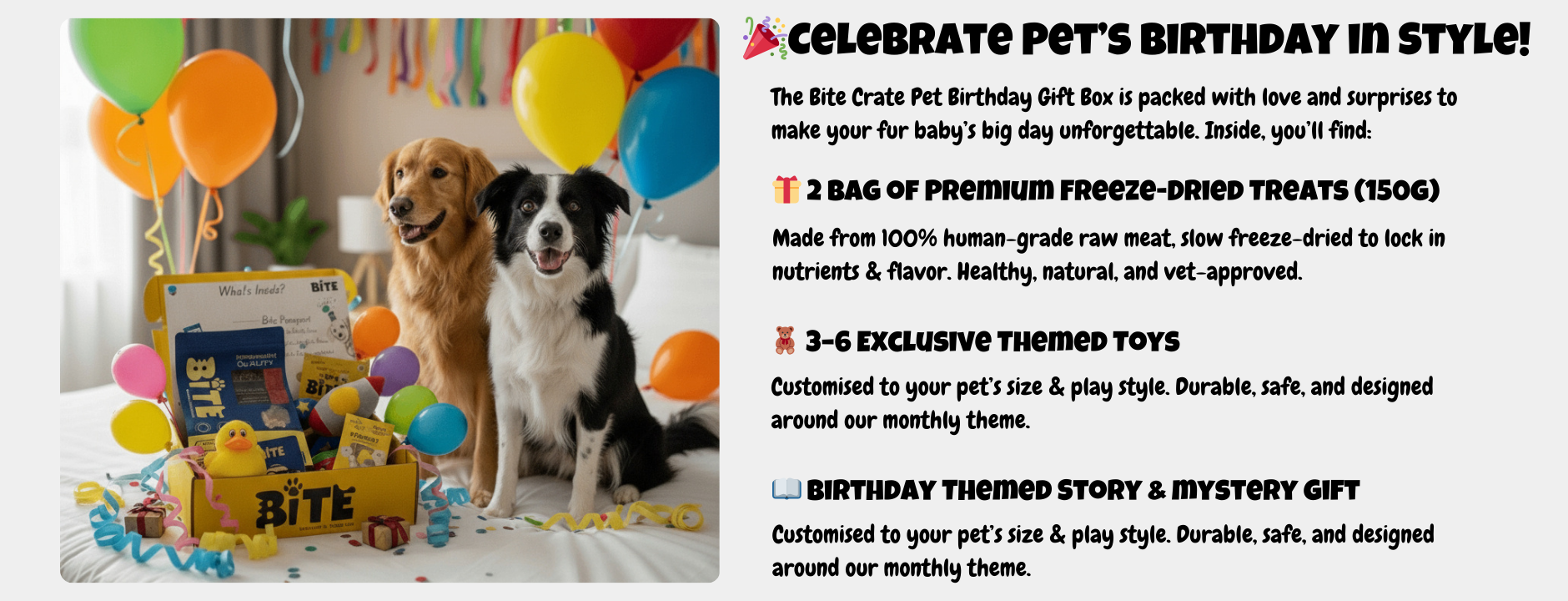 Celebrate your dog’s birthday with the Bite Crate Pet Birthday Gift Box. Includes 2 bags of premium freeze-dried treats (150g each), 3–6 exclusive themed toys, and a surprise birthday story & mystery gift. Perfect healthy and fun gift box for pets in Malaysia.